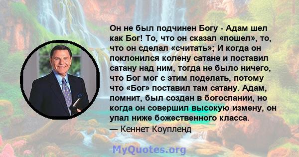 Он не был подчинен Богу - Адам шел как Бог! То, что он сказал «пошел», то, что он сделал «считать»; И когда он поклонился колену сатане и поставил сатану над ним, тогда не было ничего, что Бог мог с этим поделать,