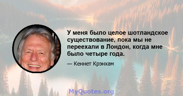 У меня было целое шотландское существование, пока мы не переехали в Лондон, когда мне было четыре года.