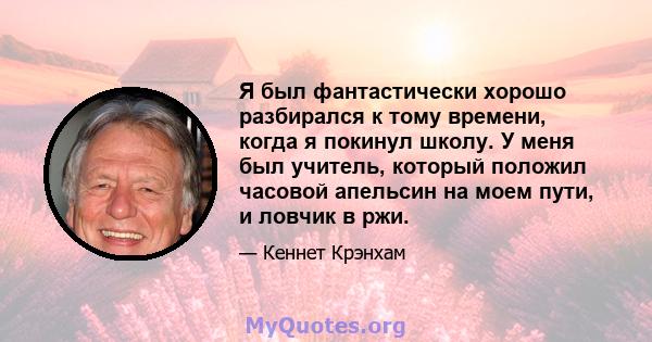 Я был фантастически хорошо разбирался к тому времени, когда я покинул школу. У меня был учитель, который положил часовой апельсин на моем пути, и ловчик в ржи.