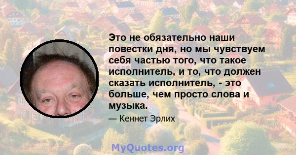 Это не обязательно наши повестки дня, но мы чувствуем себя частью того, что такое исполнитель, и то, что должен сказать исполнитель, - это больше, чем просто слова и музыка.