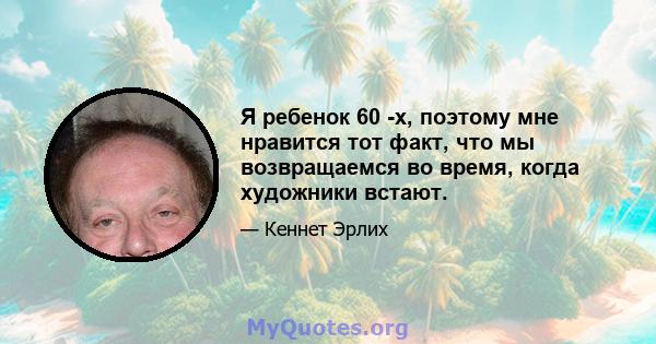 Я ребенок 60 -х, поэтому мне нравится тот факт, что мы возвращаемся во время, когда художники встают.