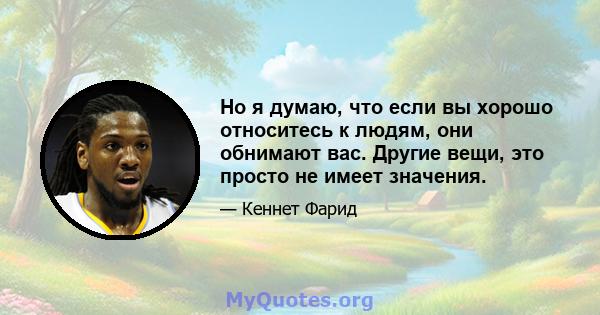 Но я думаю, что если вы хорошо относитесь к людям, они обнимают вас. Другие вещи, это просто не имеет значения.