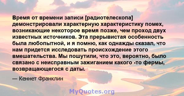 Время от времени записи [радиотелескопа] демонстрировали характерную характеристику помех, возникающие некоторое время позже, чем проход двух известных источников. Эта прерывистая особенность была любопытной, и я помню, 