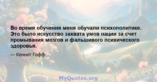 Во время обучения меня обучали психополитике. Это было искусство захвата умов нации за счет промывания мозгов и фальшивого психического здоровья.