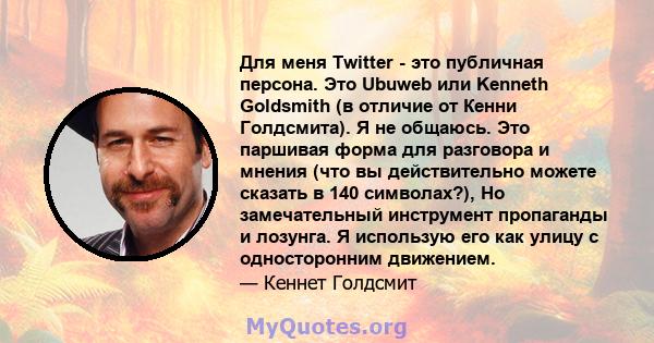 Для меня Twitter - это публичная персона. Это Ubuweb или Kenneth Goldsmith (в отличие от Кенни Голдсмита). Я не общаюсь. Это паршивая форма для разговора и мнения (что вы действительно можете сказать в 140 символах?),