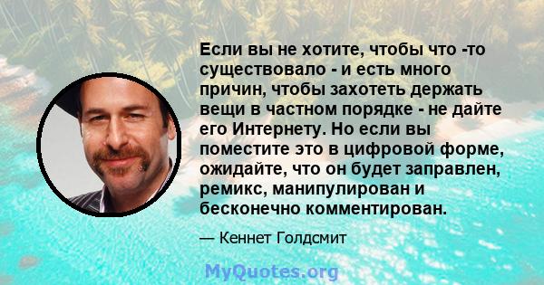 Если вы не хотите, чтобы что -то существовало - и есть много причин, чтобы захотеть держать вещи в частном порядке - не дайте его Интернету. Но если вы поместите это в цифровой форме, ожидайте, что он будет заправлен,