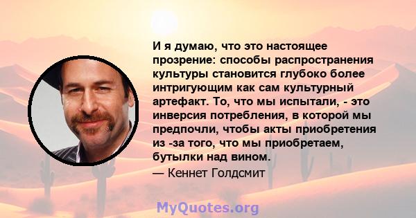 И я думаю, что это настоящее прозрение: способы распространения культуры становится глубоко более интригующим как сам культурный артефакт. То, что мы испытали, - это инверсия потребления, в которой мы предпочли, чтобы