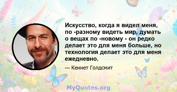 Искусство, когда я видел меня, по -разному видеть мир, думать о вещах по -новому - он редко делает это для меня больше, но технология делает это для меня ежедневно.