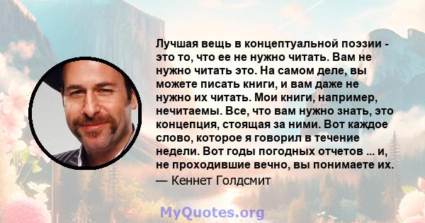 Лучшая вещь в концептуальной поэзии - это то, что ее не нужно читать. Вам не нужно читать это. На самом деле, вы можете писать книги, и вам даже не нужно их читать. Мои книги, например, нечитаемы. Все, что вам нужно