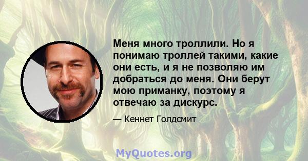 Меня много троллили. Но я понимаю троллей такими, какие они есть, и я не позволяю им добраться до меня. Они берут мою приманку, поэтому я отвечаю за дискурс.