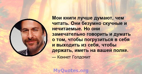 Мои книги лучше думают, чем читать. Они безумно скучные и нечитаемые. Но они замечательно говорить и думать о том, чтобы погрузиться в себя и выходить из себя, чтобы держать, иметь на вашей полке.