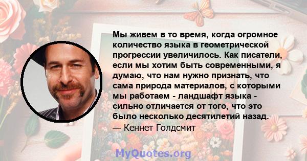 Мы живем в то время, когда огромное количество языка в геометрической прогрессии увеличилось. Как писатели, если мы хотим быть современными, я думаю, что нам нужно признать, что сама природа материалов, с которыми мы