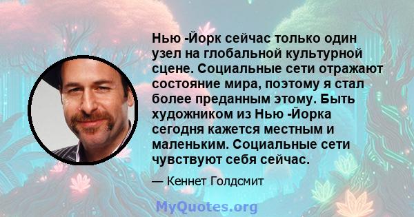 Нью -Йорк сейчас только один узел на глобальной культурной сцене. Социальные сети отражают состояние мира, поэтому я стал более преданным этому. Быть художником из Нью -Йорка сегодня кажется местным и маленьким.