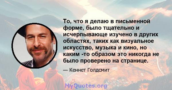 То, что я делаю в письменной форме, было тщательно и исчерпывающе изучено в других областях, таких как визуальное искусство, музыка и кино, но каким -то образом это никогда не было проверено на странице.