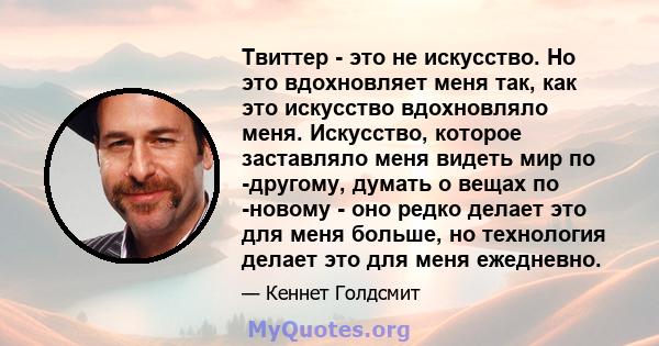 Твиттер - это не искусство. Но это вдохновляет меня так, как это искусство вдохновляло меня. Искусство, которое заставляло меня видеть мир по -другому, думать о вещах по -новому - оно редко делает это для меня больше,