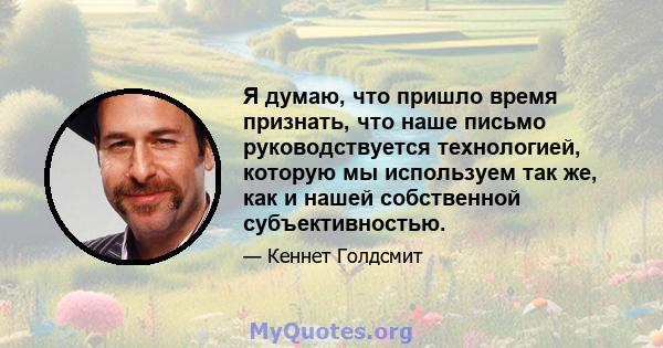 Я думаю, что пришло время признать, что наше письмо руководствуется технологией, которую мы используем так же, как и нашей собственной субъективностью.