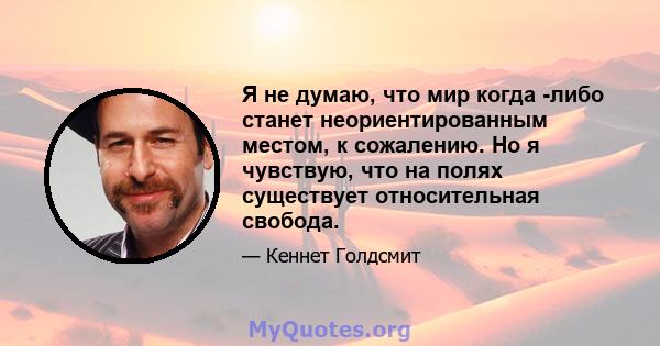 Я не думаю, что мир когда -либо станет неориентированным местом, к сожалению. Но я чувствую, что на полях существует относительная свобода.