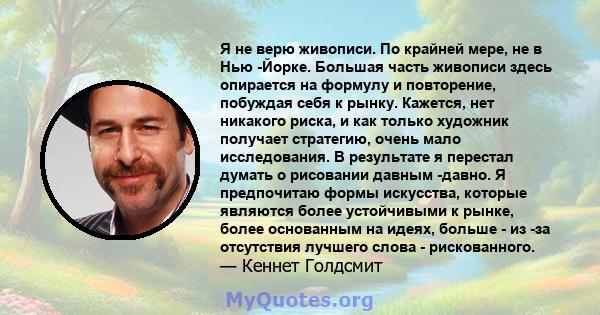 Я не верю живописи. По крайней мере, не в Нью -Йорке. Большая часть живописи здесь опирается на формулу и повторение, побуждая себя к рынку. Кажется, нет никакого риска, и как только художник получает стратегию, очень