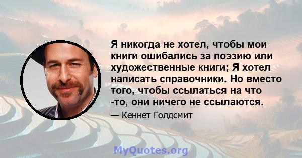 Я никогда не хотел, чтобы мои книги ошибались за поэзию или художественные книги; Я хотел написать справочники. Но вместо того, чтобы ссылаться на что -то, они ничего не ссылаются.