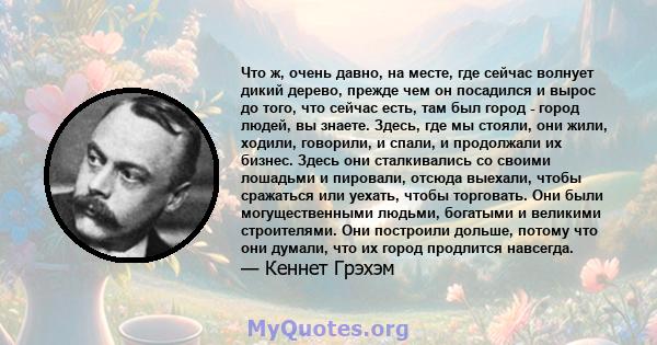 Что ж, очень давно, на месте, где сейчас волнует дикий дерево, прежде чем он посадился и вырос до того, что сейчас есть, там был город - город людей, вы знаете. Здесь, где мы стояли, они жили, ходили, говорили, и спали, 