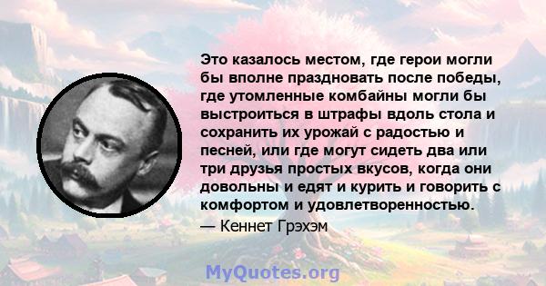 Это казалось местом, где герои могли бы вполне праздновать после победы, где утомленные комбайны могли бы выстроиться в штрафы вдоль стола и сохранить их урожай с радостью и песней, или где могут сидеть два или три