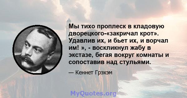 Мы тихо проплеск в кладовую дворецкого-«закричал крот». Удавлив их, и бьет их, и ворчал им! », - воскликнул жабу в экстазе, бегая вокруг комнаты и сопоставив над стульями.