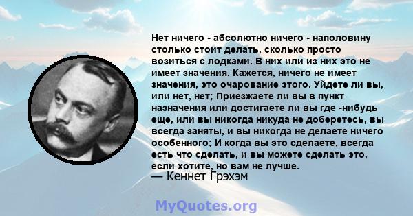 Нет ничего - абсолютно ничего - наполовину столько стоит делать, сколько просто возиться с лодками. В них или из них это не имеет значения. Кажется, ничего не имеет значения, это очарование этого. Уйдете ли вы, или нет, 