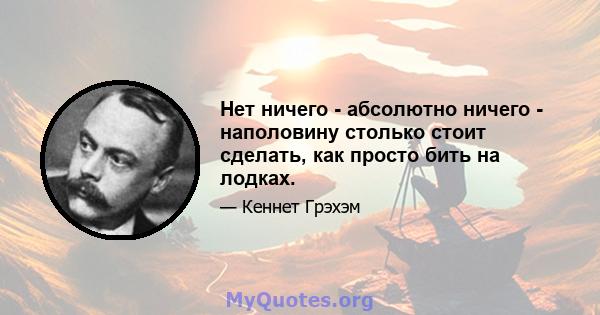 Нет ничего - абсолютно ничего - наполовину столько стоит сделать, как просто бить на лодках.