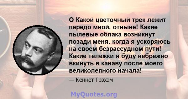 O Какой цветочный трек лежит передо мной, отныне! Какие пылевые облака возникнут позади меня, когда я ускоряюсь на своем безрассудном пути! Какие тележки я буду небрежно вкинуть в канаву после моего великолепного начала!