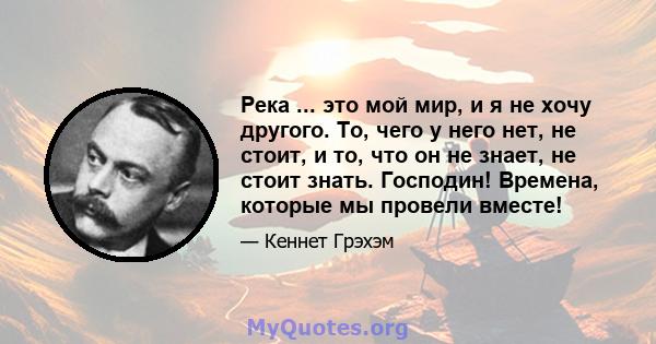 Река ... это мой мир, и я не хочу другого. То, чего у него нет, не стоит, и то, что он не знает, не стоит знать. Господин! Времена, которые мы провели вместе!