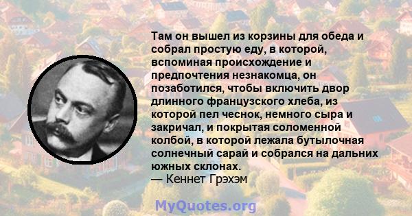 Там он вышел из корзины для обеда и собрал простую еду, в которой, вспоминая происхождение и предпочтения незнакомца, он позаботился, чтобы включить двор длинного французского хлеба, из которой пел чеснок, немного сыра