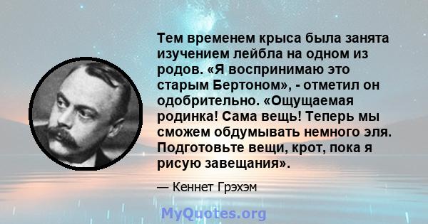 Тем временем крыса была занята изучением лейбла на одном из родов. «Я воспринимаю это старым Бертоном», - отметил он одобрительно. «Ощущаемая родинка! Сама вещь! Теперь мы сможем обдумывать немного эля. Подготовьте