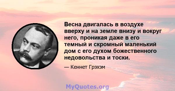 Весна двигалась в воздухе вверху и на земле внизу и вокруг него, проникая даже в его темный и скромный маленький дом с его духом божественного недовольства и тоски.