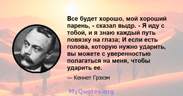 Все будет хорошо, мой хороший парень, - сказал выдр. - Я иду с тобой, и я знаю каждый путь повязку на глаза; И если есть голова, которую нужно ударить, вы можете с уверенностью полагаться на меня, чтобы ударить ее.