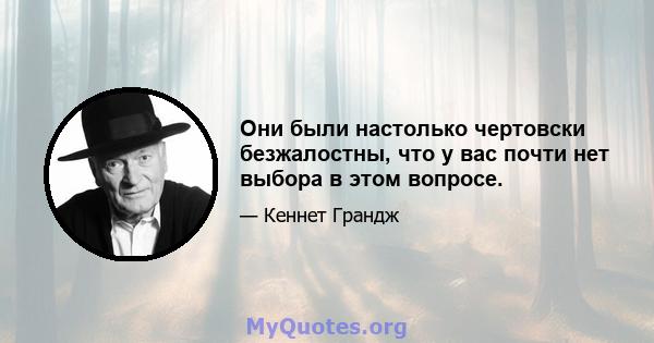 Они были настолько чертовски безжалостны, что у вас почти нет выбора в этом вопросе.