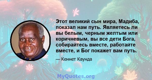 Этот великий сын мира, Мадиба, показал нам путь. Являетесь ли вы белым, черным желтым или коричневым, вы все дети Бога, собирайтесь вместе, работайте вместе, и Бог покажет вам путь.