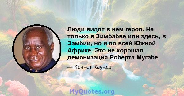 Люди видят в нем героя. Не только в Зимбабве или здесь, в Замбии, но и по всей Южной Африке. Это не хорошая демонизация Роберта Мугабе.