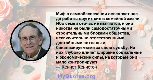 Миф о самообеспечении ослепляет нас до работы других сил в семейной жизни. Ибо семьи сейчас не являются, и они никогда не были самодостаточными строительными блоками общества, исключительно ответственными, достойными