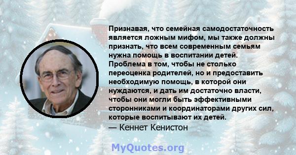 Признавая, что семейная самодостаточность является ложным мифом, мы также должны признать, что всем современным семьям нужна помощь в воспитании детей. Проблема в том, чтобы не столько переоценка родителей, но и