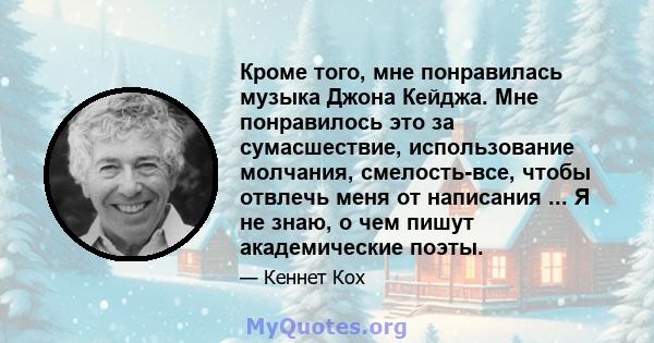 Кроме того, мне понравилась музыка Джона Кейджа. Мне понравилось это за сумасшествие, использование молчания, смелость-все, чтобы отвлечь меня от написания ... Я не знаю, о чем пишут академические поэты.