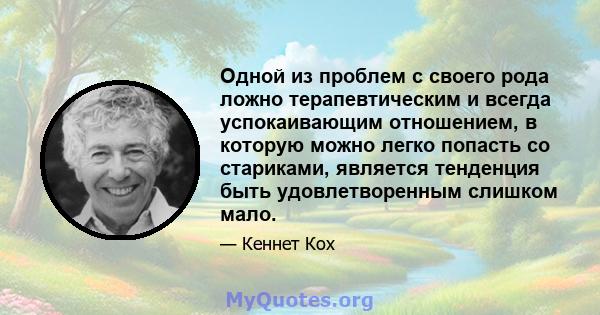 Одной из проблем с своего рода ложно терапевтическим и всегда успокаивающим отношением, в которую можно легко попасть со стариками, является тенденция быть удовлетворенным слишком мало.