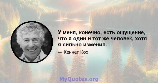 У меня, конечно, есть ощущение, что я один и тот же человек, хотя я сильно изменил.