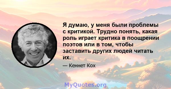 Я думаю, у меня были проблемы с критикой. Трудно понять, какая роль играет критика в поощрении поэтов или в том, чтобы заставить других людей читать их.