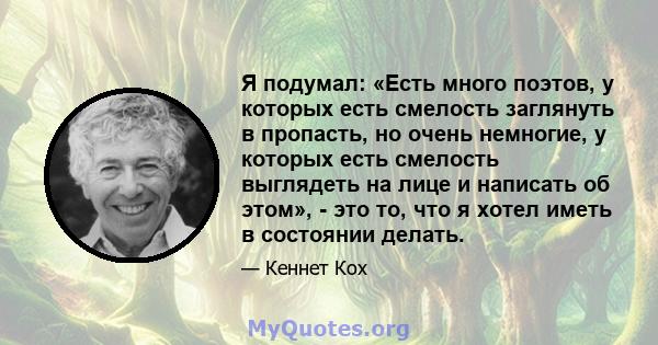 Я подумал: «Есть много поэтов, у которых есть смелость заглянуть в пропасть, но очень немногие, у которых есть смелость выглядеть на лице и написать об этом», - это то, что я хотел иметь в состоянии делать.