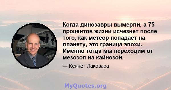 Когда динозавры вымерли, а 75 процентов жизни исчезнет после того, как метеор попадает на планету, это граница эпохи. Именно тогда мы переходим от мезозоя на кайнозой.