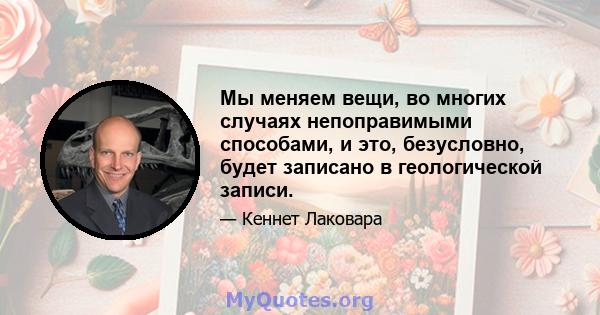 Мы меняем вещи, во многих случаях непоправимыми способами, и это, безусловно, будет записано в геологической записи.