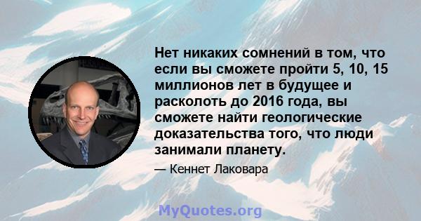 Нет никаких сомнений в том, что если вы сможете пройти 5, 10, 15 миллионов лет в будущее и расколоть до 2016 года, вы сможете найти геологические доказательства того, что люди занимали планету.