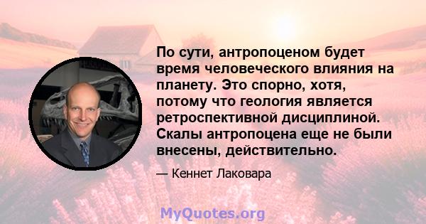 По сути, антропоценом будет время человеческого влияния на планету. Это спорно, хотя, потому что геология является ретроспективной дисциплиной. Скалы антропоцена еще не были внесены, действительно.