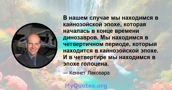 В нашем случае мы находимся в кайнозойской эпохе, которая началась в конце времени динозавров. Мы находимся в четвертичном периоде, который находится в кайнозойской эпохе. И в четвертире мы находимся в эпохе голоцена.