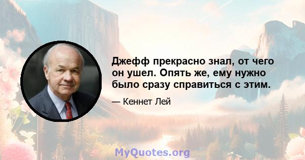 Джефф прекрасно знал, от чего он ушел. Опять же, ему нужно было сразу справиться с этим.